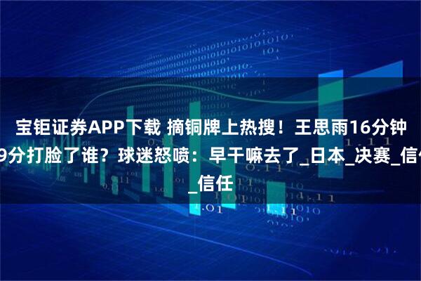 宝钜证券APP下载 摘铜牌上热搜！王思雨16分钟19分打脸了谁？球迷怒喷：早干嘛去了_日本_决赛_信任