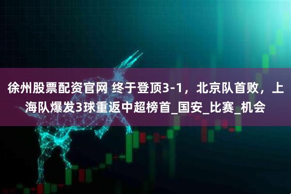 徐州股票配资官网 终于登顶3-1，北京队首败，上海队爆发3球重返中超榜首_国安_比赛_机会