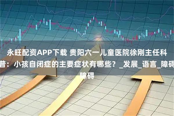 永旺配资APP下载 贵阳六一儿童医院徐刚主任科普：小孩自闭症的主要症状有哪些？_发展_语言_障碍