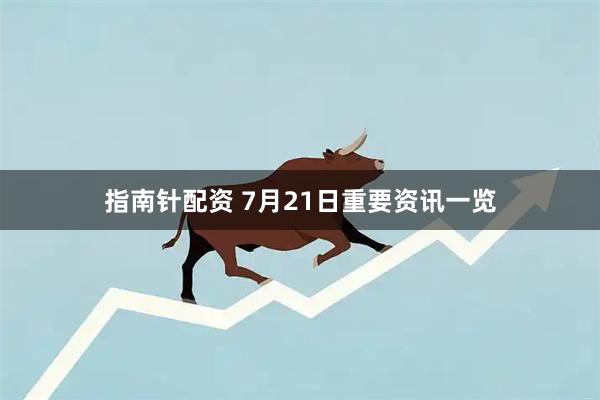 指南针配资 7月21日重要资讯一览