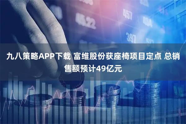 九八策略APP下载 富维股份获座椅项目定点 总销售额预计49亿元