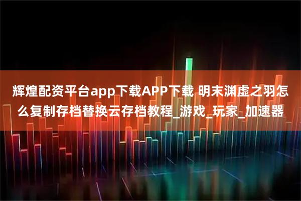 辉煌配资平台app下载APP下载 明末渊虚之羽怎么复制存档替换云存档教程_游戏_玩家_加速器