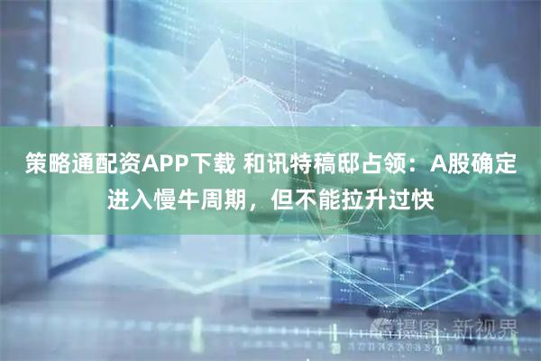 策略通配资APP下载 和讯特稿邸占领：A股确定进入慢牛周期，但不能拉升过快