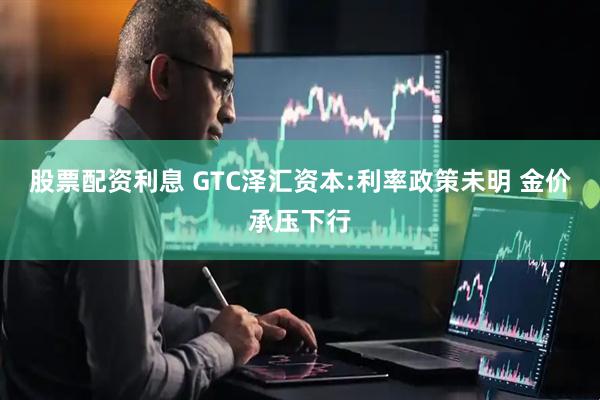 股票配资利息 GTC泽汇资本:利率政策未明 金价承压下行