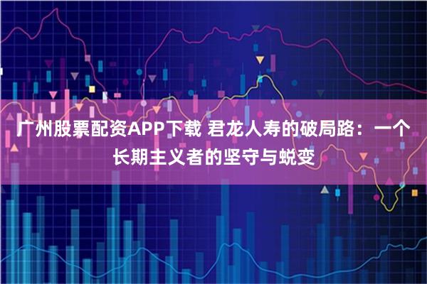 广州股票配资APP下载 君龙人寿的破局路：一个长期主义者的坚守与蜕变
