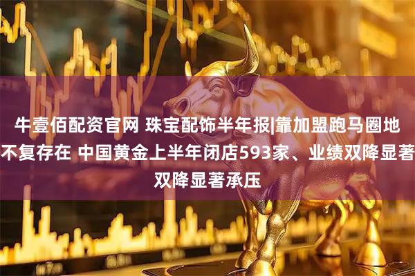 牛壹佰配资官网 珠宝配饰半年报|靠加盟跑马圈地日子不复存在 中国黄金上半年闭店593家、业绩双降显著承压