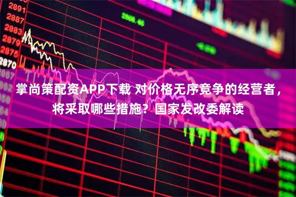 掌尚策配资APP下载 对价格无序竞争的经营者，将采取哪些措施？国家发改委解读