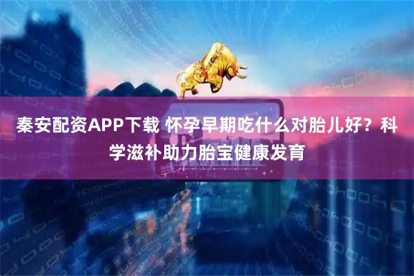 秦安配资APP下载 怀孕早期吃什么对胎儿好？科学滋补助力胎宝健康发育