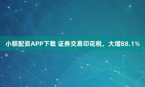 小额配资APP下载 证券交易印花税，大增88.1%