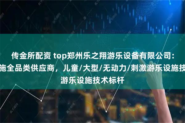 传金所配资 top郑州乐之翔游乐设备有限公司：游乐设施全品类供应商，儿童/大型/无动力/刺激游乐设施技术标杆