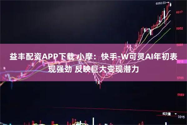 益丰配资APP下载 小摩：快手-W可灵AI年初表现强劲 反映巨大变现潜力