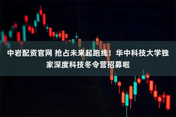 中岩配资官网 抢占未来起跑线！华中科技大学独家深度科技冬令营招募啦