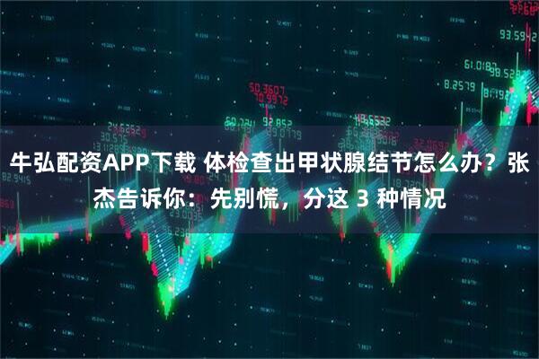 牛弘配资APP下载 体检查出甲状腺结节怎么办？张杰告诉你：先别慌，分这 3 种情况