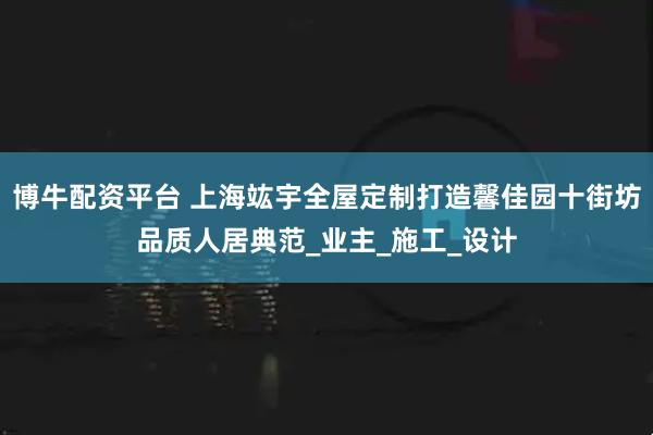 博牛配资平台 上海竑宇全屋定制打造馨佳园十街坊品质人居典范_业主_施工_设计