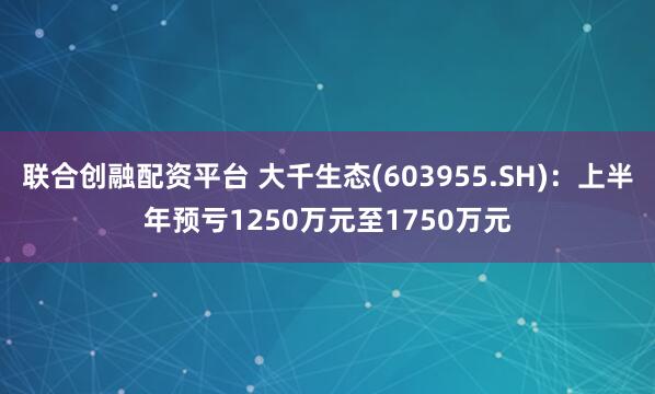 联合创融配资平台 大千生态(603955.SH)：上半年预亏1250万元至1750万元