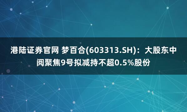 港陆证券官网 梦百合(603313.SH)：大股东中阅聚焦9号拟减持不超0.5%股份