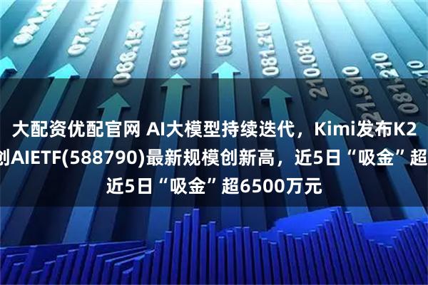 大配资优配官网 AI大模型持续迭代，Kimi发布K2模型，科创AIETF(588790)最新规模创新高，近5日“吸金”超6500万元