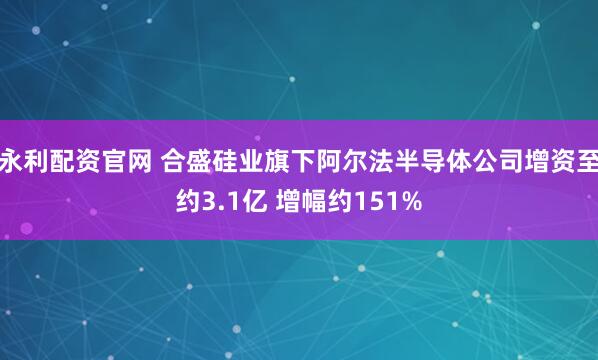 永利配资官网 合盛硅业旗下阿尔法半导体公司增资至约3.1亿 增幅约151%
