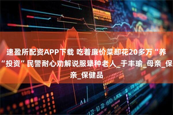 速盈所配资APP下载 吃着廉价菜却花20多万“养生”“投资”民警耐心劝解说服犟种老人_于丰瑜_母亲_保健品