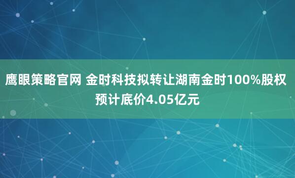鹰眼策略官网 金时科技拟转让湖南金时100%股权 预计底价4.05亿元
