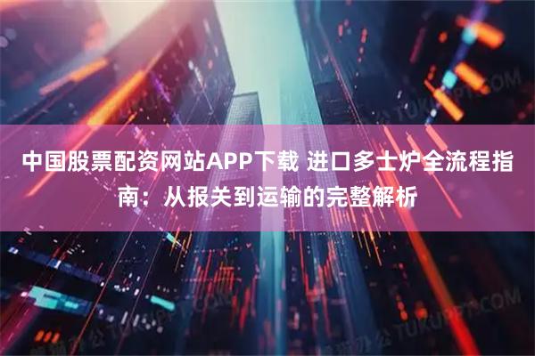 中国股票配资网站APP下载 进口多士炉全流程指南：从报关到运输的完整解析