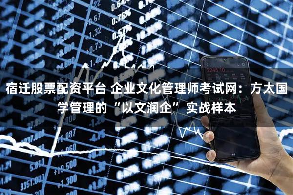 宿迁股票配资平台 企业文化管理师考试网：方太国学管理的 “以文润企” 实战样本