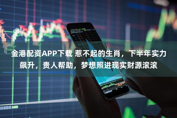 金港配资APP下载 惹不起的生肖，下半年实力飙升，贵人帮助，梦想照进现实财源滚滚