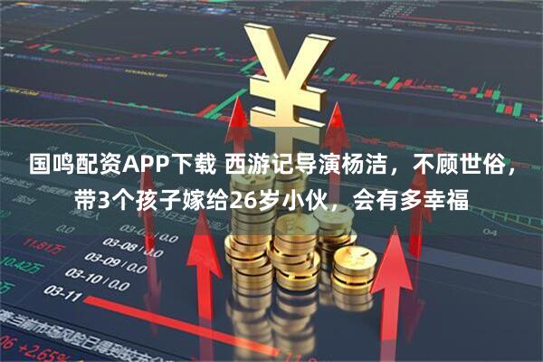 国鸣配资APP下载 西游记导演杨洁，不顾世俗，带3个孩子嫁给26岁小伙，会有多幸福