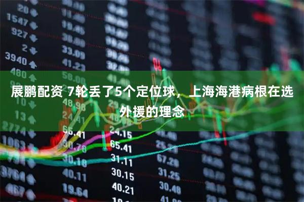 展鹏配资 7轮丢了5个定位球，上海海港病根在选外援的理念