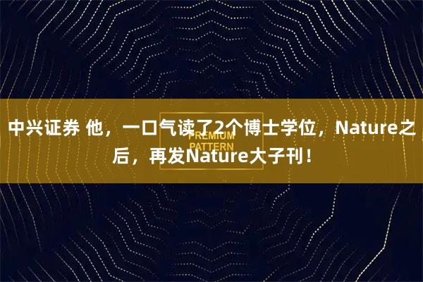 中兴证券 他，一口气读了2个博士学位，Nature之后，再发Nature大子刊！